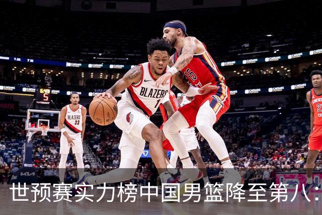 世预赛实力榜中国男篮降至第八：男篮实力依然可期