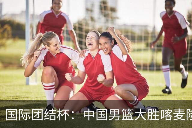 国际团结杯：中国男篮大胜喀麦隆队