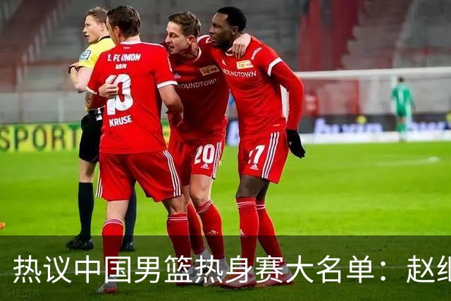 热议中国男篮热身赛大名单：赵继伟成年龄最大老将 广东中锋有望获重用
