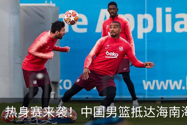 热身赛来袭！中国男篮抵达海南海口引关注 24号首战对阵喀麦隆