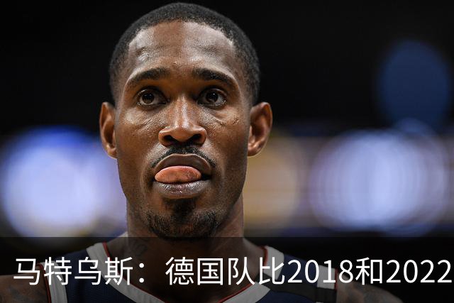 马特乌斯：德国队比2018和2022年更差，我无法理解