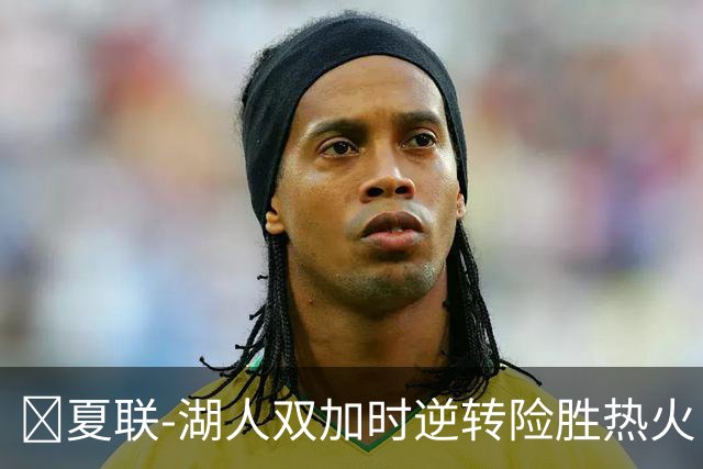 🏀夏联-湖人双加时逆转险胜热火 卡尔26+8 沃特森补篮绝杀